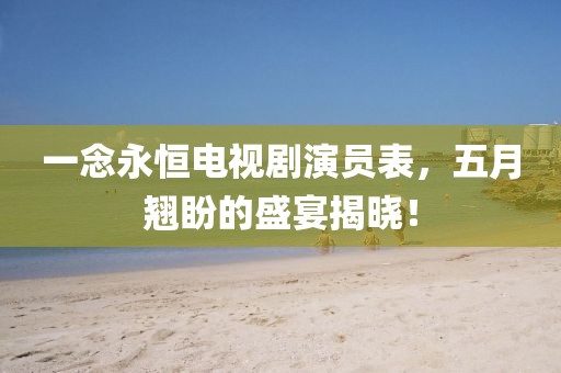 一念永恒电视剧演员表，五月翘盼的盛宴揭晓！