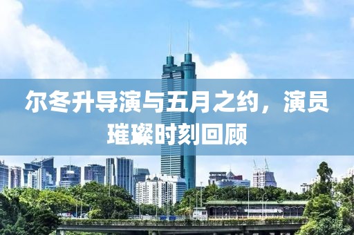 尔冬升导演与五月之约，演员璀璨时刻回顾