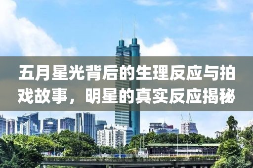 五月星光背后的生理反应与拍戏故事，明星的真实反应揭秘