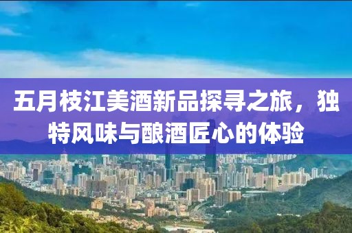 五月枝江美酒新品探寻之旅，独特风味与酿酒匠心的体验