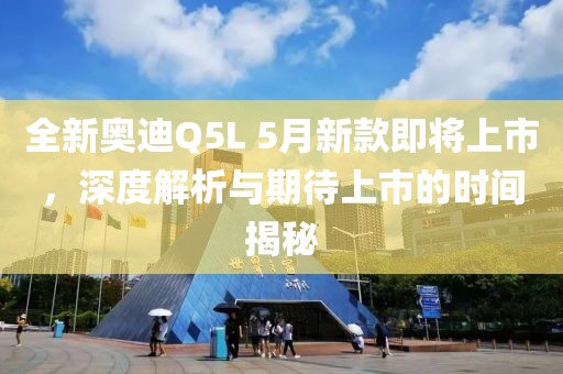 全新奥迪Q5L 5月新款即将上市，深度解析与期待上市的时间揭秘