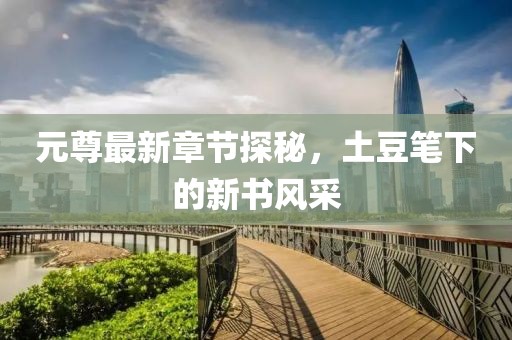 元尊最新章节探秘，土豆笔下的新书风采