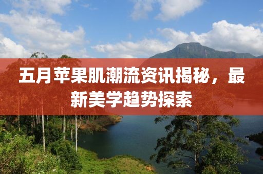 五月苹果肌潮流资讯揭秘，最新美学趋势探索