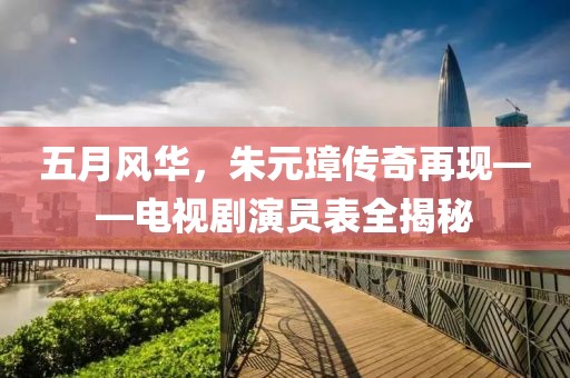 五月风华，朱元璋传奇再现——电视剧演员表全揭秘