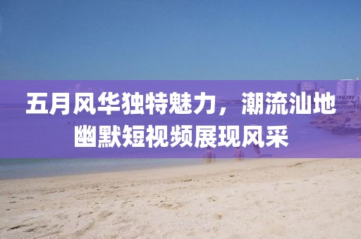 五月风华独特魅力，潮流汕地幽默短视频展现风采