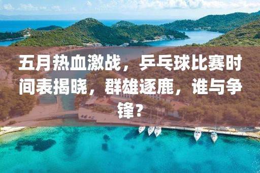 五月热血激战，乒乓球比赛时间表揭晓，群雄逐鹿，谁与争锋？