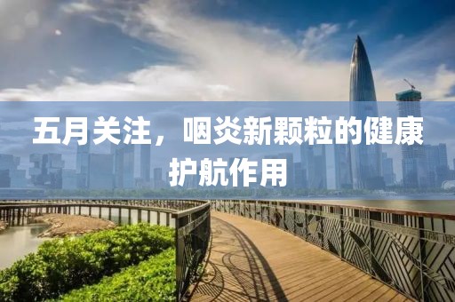五月关注，咽炎新颗粒的健康护航作用