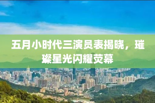 五月小时代三演员表揭晓，璀璨星光闪耀荧幕