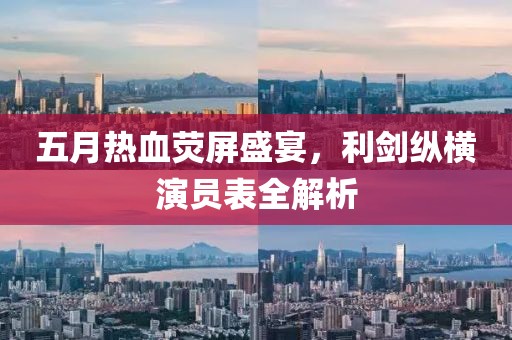 五月热血荧屏盛宴，利剑纵横演员表全解析
