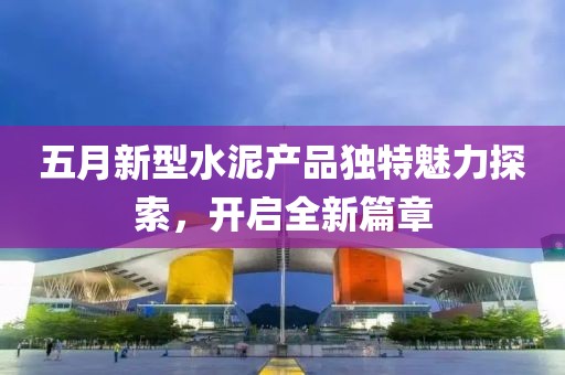 五月新型水泥产品独特魅力探索，开启全新篇章