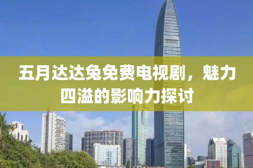 五月达达兔免费电视剧，魅力四溢的影响力探讨