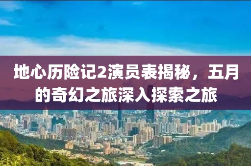 地心历险记2演员表揭秘，五月的奇幻之旅深入探索之旅