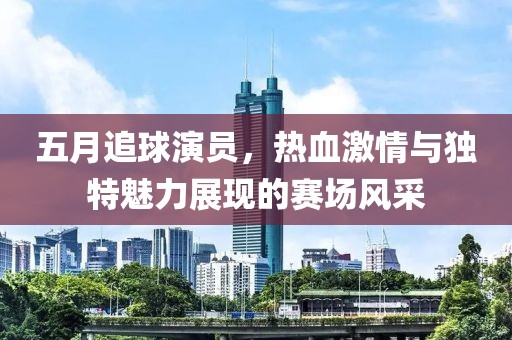 五月追球演员，热血激情与独特魅力展现的赛场风采