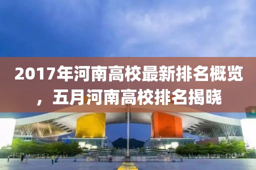2017年河南高校最新排名概览，五月河南高校排名揭晓