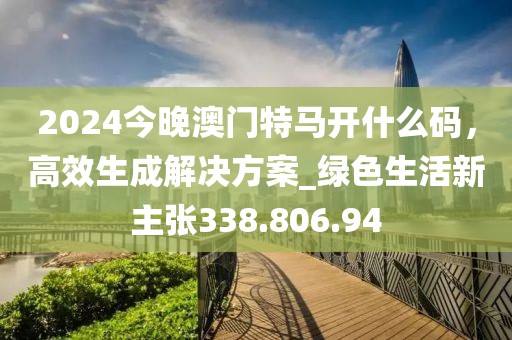 2024今晚澳门特马开什么码，高效生成解决方案_绿色生活新主张338.806.94