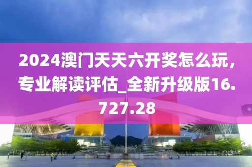 2024澳门天天六开奖怎么玩，专业解读评估_全新升级版16.727.28