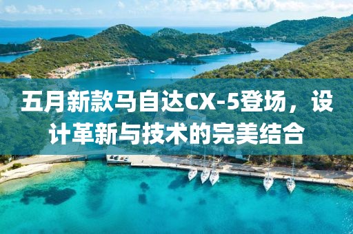 五月新款马自达CX-5登场，设计革新与技术的完美结合