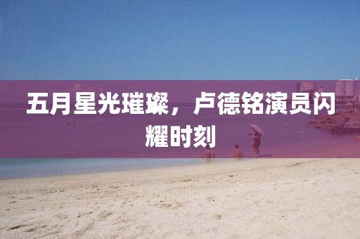 五月星光璀璨，卢德铭演员闪耀时刻