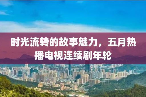 时光流转的故事魅力，五月热播电视连续剧年轮