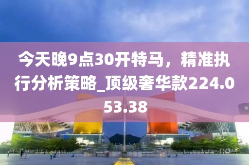 今天晚9点30开特马，精准执行分析策略_顶级奢华款224.053.38