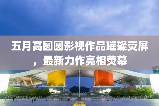 五月高圆圆影视作品璀璨荧屏，最新力作亮相荧幕