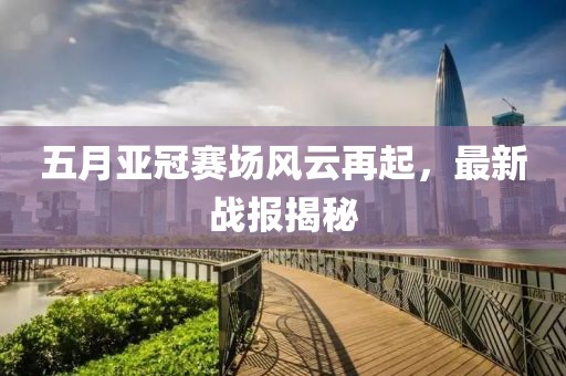 五月亚冠赛场风云再起，最新战报揭秘