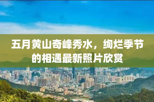 五月黄山奇峰秀水，绚烂季节的相遇最新照片欣赏