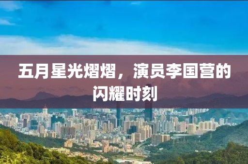 五月星光熠熠，演员李国营的闪耀时刻