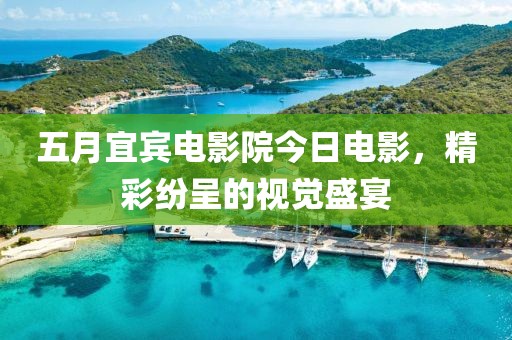 五月宜宾电影院今日电影，精彩纷呈的视觉盛宴