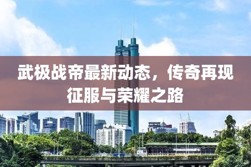 武极战帝最新动态，传奇再现征服与荣耀之路