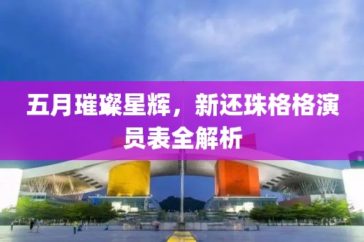 五月璀璨星辉，新还珠格格演员表全解析