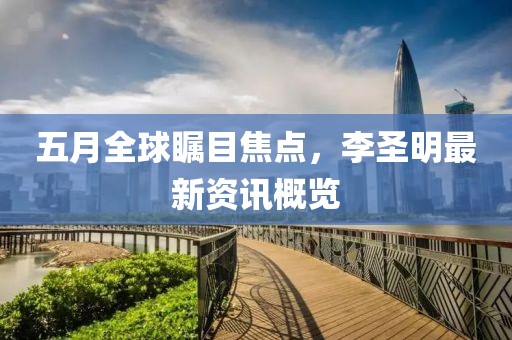 五月全球瞩目焦点，李圣明最新资讯概览