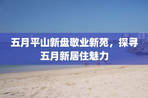 五月平山新盘敬业新苑，探寻五月新居住魅力