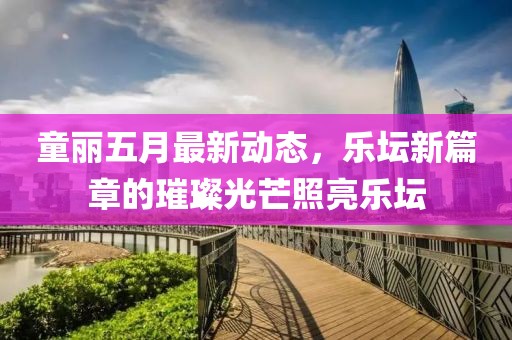 童丽五月最新动态，乐坛新篇章的璀璨光芒照亮乐坛