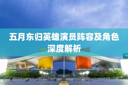 五月东归英雄演员阵容及角色深度解析