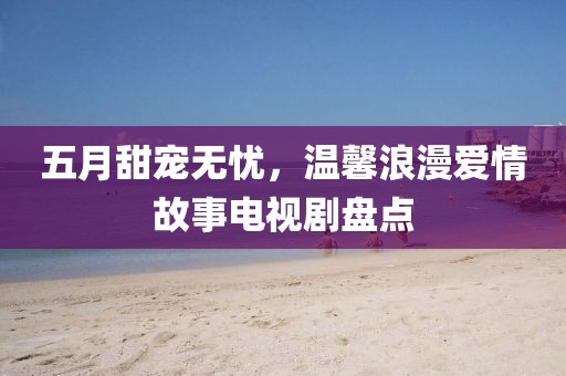 五月甜宠无忧，温馨浪漫爱情故事电视剧盘点