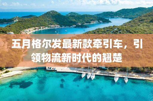 五月格尔发最新款牵引车，引领物流新时代的翘楚