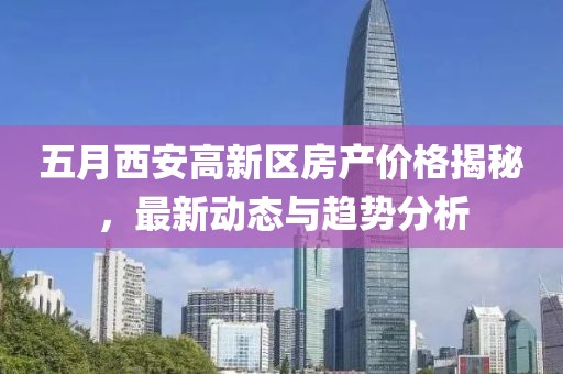 五月西安高新区房产价格揭秘，最新动态与趋势分析