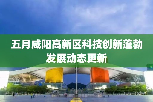 五月咸阳高新区科技创新蓬勃发展动态更新