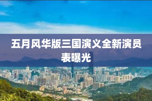 五月风华版三国演义全新演员表曝光