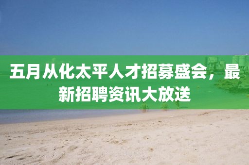 五月从化太平人才招募盛会，最新招聘资讯大放送
