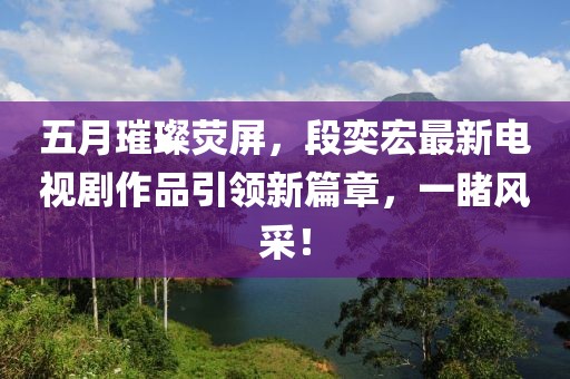 五月璀璨荧屏，段奕宏最新电视剧作品引领新篇章，一睹风采！