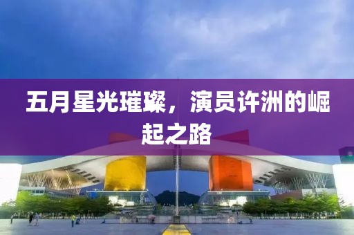 五月星光璀璨，演员许洲的崛起之路