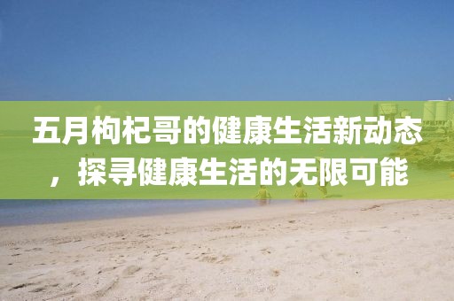 五月枸杞哥的健康生活新动态，探寻健康生活的无限可能