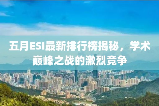 五月ESI最新排行榜揭秘，学术巅峰之战的激烈竞争
