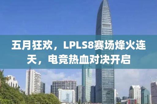 五月狂欢，LPLS8赛场烽火连天，电竞热血对决开启