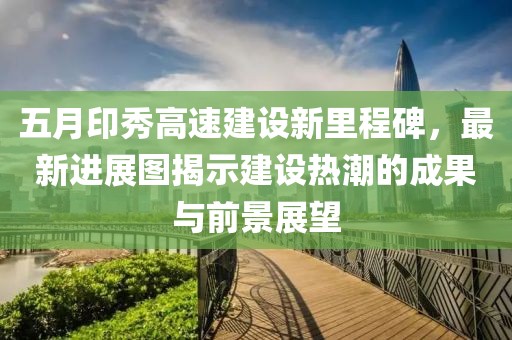 五月印秀高速建设新里程碑，最新进展图揭示建设热潮的成果与前景展望