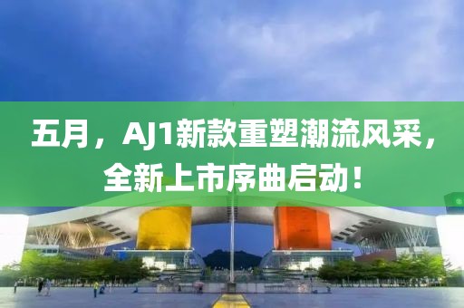 五月，AJ1新款重塑潮流风采，全新上市序曲启动！