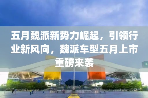 五月魏派新势力崛起，引领行业新风向，魏派车型五月上市重磅来袭