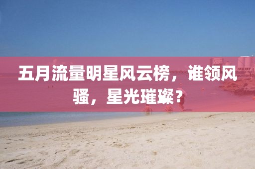 五月流量明星风云榜，谁领风骚，星光璀璨？